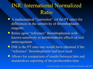 J Clin Path 1985; 38:133-134; WHO Tech Rep Ser. #687 983J Clin Path 1985; 38:133-134; WHO Tech Rep Ser. #687 983..
INR: International NormalizedINR: International Normalized
RatioRatio
 A mathematical “correction” (of the PT ratio) forA mathematical “correction” (of the PT ratio) for
differences in the sensitivity of thromboplastindifferences in the sensitivity of thromboplastin
reagentsreagents
 Relies upon “reference” thromboplastins withRelies upon “reference” thromboplastins with
known sensitivity to antithrombotic effects of oralknown sensitivity to antithrombotic effects of oral
anticoagulantsanticoagulants
 INR is the PT ratio one would have obtained if theINR is the PT ratio one would have obtained if the
“reference” thromboplastin had been used“reference” thromboplastin had been used
 Allows for comparison of results between labs andAllows for comparison of results between labs and
standardizes reporting of the prothrombin timestandardizes reporting of the prothrombin time
 