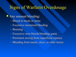 Signs of Warfarin OverdosageSigns of Warfarin Overdosage
 Any unusual bleeding:Any unusual bleeding:
– Blood in stools or urineBlood in stools or urine
– Excessive menstrual bleedingExcessive menstrual bleeding
– BruisingBruising
– Excessive nose bleeds/bleeding gumsExcessive nose bleeds/bleeding gums
– Persistent oozing from superficial injuriesPersistent oozing from superficial injuries
– Bleeding from tumor, ulcer, or other lesionBleeding from tumor, ulcer, or other lesion
 