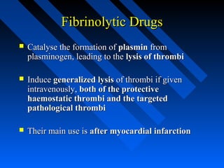 Fibrinolytic DrugsFibrinolytic Drugs
 Catalyse the formation ofCatalyse the formation of plasminplasmin fromfrom
plasminogen, leading to theplasminogen, leading to the lysis of thrombilysis of thrombi
 InduceInduce generalized lysisgeneralized lysis of thrombi if givenof thrombi if given
intravenously,intravenously, both of the protectiveboth of the protective
haemostatic thrombi and the targetedhaemostatic thrombi and the targeted
pathological thrombipathological thrombi
 Their main use isTheir main use is after myocardial infarctionafter myocardial infarction
 