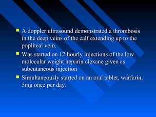 A doppler ultrasound demonstrated a thrombosisA doppler ultrasound demonstrated a thrombosis
in the deep veins of the calf extending up to thein the deep veins of the calf extending up to the
popliteal vein.popliteal vein.
 Was started on 12 hourly injections of the lowWas started on 12 hourly injections of the low
molecular weight heparin clexane given asmolecular weight heparin clexane given as
subcutaneous injectionsubcutaneous injection
 Simultaneously started on an oral tablet, warfarin,Simultaneously started on an oral tablet, warfarin,
5mg once per day.5mg once per day.
 