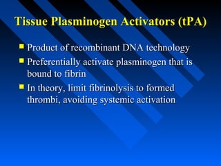 Tissue Plasminogen Activators (tPA)Tissue Plasminogen Activators (tPA)
 Product of recombinant DNA technologyProduct of recombinant DNA technology
 Preferentially activate plasminogen that isPreferentially activate plasminogen that is
bound to fibrinbound to fibrin
 In theory, limit fibrinolysis to formedIn theory, limit fibrinolysis to formed
thrombi, avoiding systemic activationthrombi, avoiding systemic activation
 