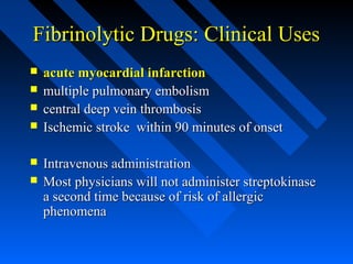Fibrinolytic Drugs: Clinical UsesFibrinolytic Drugs: Clinical Uses
 acute myocardial infarctionacute myocardial infarction
 multiple pulmonary embolismmultiple pulmonary embolism
 central deep vein thrombosiscentral deep vein thrombosis
 Ischemic stroke within 90 minutes of onsetIschemic stroke within 90 minutes of onset
 Intravenous administrationIntravenous administration
 Most physicians will not administer streptokinaseMost physicians will not administer streptokinase
a second time because of risk of allergica second time because of risk of allergic
phenomenaphenomena
 