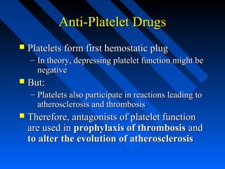 Anti-Platelet DrugsAnti-Platelet Drugs
 Platelets form first hemostatic plugPlatelets form first hemostatic plug
– In theory, depressing platelet function might beIn theory, depressing platelet function might be
negativenegative
 But:But:
– Platelets also participate in reactions leading toPlatelets also participate in reactions leading to
atherosclerosis and thrombosisatherosclerosis and thrombosis
 Therefore, antagonists of platelet functionTherefore, antagonists of platelet function
are used inare used in prophylaxis of thrombosisprophylaxis of thrombosis andand
to alter the evolution of atherosclerosisto alter the evolution of atherosclerosis
 
