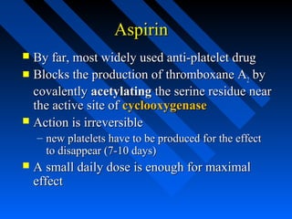 AspirinAspirin
 By far, most widely used anti-platelet drugBy far, most widely used anti-platelet drug
 Blocks the production ofBlocks the production of thromboxane Athromboxane A22 byby
covalentlycovalently acetylatingacetylating the serine residue nearthe serine residue near
the active site ofthe active site of cyclooxygenasecyclooxygenase
 Action is irreversibleAction is irreversible
– new platelets have to be produced for the effectnew platelets have to be produced for the effect
to disappear (7-10 days)to disappear (7-10 days)
 A small daily dose is enough for maximalA small daily dose is enough for maximal
effecteffect
 