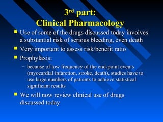 33rdrd
part:part:
Clinical PharmacologyClinical Pharmacology
 Use of some of the drugs discussed today involvesUse of some of the drugs discussed today involves
a substantial risk of serious bleeding, even deatha substantial risk of serious bleeding, even death
 Very important to assess risk/benefit ratioVery important to assess risk/benefit ratio
 Prophylaxis:Prophylaxis:
– because of low frequency of the end-point eventsbecause of low frequency of the end-point events
(myocardial infarction, stroke, death), studies have to(myocardial infarction, stroke, death), studies have to
use large numbers of patients to achieve statisticaluse large numbers of patients to achieve statistical
significant resultssignificant results
 We will now review clinical use of drugsWe will now review clinical use of drugs
discussed todaydiscussed today
 