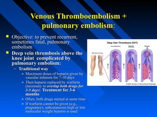 Venous Thromboembolism +Venous Thromboembolism +
pulmonary embolismpulmonary embolism::
 Objective: to prevent recurrent,Objective: to prevent recurrent,
sometimes fatal, pulmonarysometimes fatal, pulmonary
embolismembolism
 Deep vein thrombosis above theDeep vein thrombosis above the
knee joint complicated byknee joint complicated by
pulmonary embolism:pulmonary embolism:
– Traditional wayTraditional way
» Maximum doses of heparin given byMaximum doses of heparin given by
vascular infusion for 7-10 daysvascular infusion for 7-10 days
» Then heparin replaced by warfarinThen heparin replaced by warfarin
(necessary to(necessary to overlap both drugs foroverlap both drugs for
3-5 days3-5 days).). Treatment for 3-6Treatment for 3-6
monthsmonths
» Often, both drugs started at same timeOften, both drugs started at same time
» If warfarin cannot be given (e.g.,If warfarin cannot be given (e.g.,
pregnancy), subcutaneous high or lowpregnancy), subcutaneous high or low
molecular weight heparin is usedmolecular weight heparin is used
 