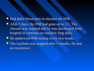  Had daily blood tests to monitor the INR.Had daily blood tests to monitor the INR.
 After 5 days, the INR had gone up to 2.2. TheAfter 5 days, the INR had gone up to 2.2. The
clexane was stopped and he was discharged fromclexane was stopped and he was discharged from
hospital to continue on warfarin 5mg daily.hospital to continue on warfarin 5mg daily.
 He underwent INR testing every two weeks.He underwent INR testing every two weeks.
 The warfarin was stopped after 3 months. He hadThe warfarin was stopped after 3 months. He had
no recurrence.no recurrence.
 