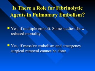 Is There a Role for FibrinolyticIs There a Role for Fibrinolytic
Agents in Pulmonary EmbolismAgents in Pulmonary Embolism??
 Yes, if multiple emboli. Some studies showYes, if multiple emboli. Some studies show
reduced mortalityreduced mortality
 Yes, if massive embolism and emergencyYes, if massive embolism and emergency
surgical removal cannot be donesurgical removal cannot be done
 