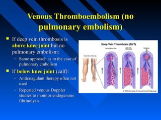 Venous Thromboembolism (Venous Thromboembolism (nono
pulmonary embolismpulmonary embolism))
 If deep vein thrombosis isIf deep vein thrombosis is
above knee jointabove knee joint but nobut no
pulmonary embolism:pulmonary embolism:
– Same approach as in the case ofSame approach as in the case of
pulmonary embolismpulmonary embolism
 IfIf below knee jointbelow knee joint (calf):(calf):
– Anticoagulant therapy often notAnticoagulant therapy often not
usedused
– Repeated venous DopplerRepeated venous Doppler
studies to monitor endogenousstudies to monitor endogenous
fibrinolysisfibrinolysis
 