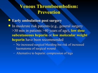 Venous Thromboembolism:Venous Thromboembolism:
PreventionPrevention
 Early ambulation post surgeryEarly ambulation post surgery
 In moderate risk patients (e.g., general surgeryIn moderate risk patients (e.g., general surgery
>30 min in patients >40 years of age),>30 min in patients >40 years of age), low doselow dose
subcutaneous heparinsubcutaneous heparin oror low molecular weightlow molecular weight
heparinheparin have been recommendedhave been recommended
– No increased surgical bleeding but risk of increasedNo increased surgical bleeding but risk of increased
haematoma of surgical woundhaematoma of surgical wound
– Alternative to heparin: compression of legsAlternative to heparin: compression of legs
 