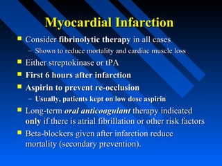 Myocardial InfarctionMyocardial Infarction
 ConsiderConsider fibrinolytic therapyfibrinolytic therapy in all casesin all cases
– Shown to reduce mortality and cardiac muscle lossShown to reduce mortality and cardiac muscle loss
 Either streptokinase or tPAEither streptokinase or tPA
 First 6 hours after infarctionFirst 6 hours after infarction
 Aspirin to prevent re-occlusionAspirin to prevent re-occlusion
– Usually, patients kept on low dose aspirinUsually, patients kept on low dose aspirin
 Long-termLong-term oral anticoagulantoral anticoagulant therapy indicatedtherapy indicated
onlyonly if there is atrial fibrillation or other risk factorsif there is atrial fibrillation or other risk factors
 Beta-blockers given after infarction reduceBeta-blockers given after infarction reduce
mortality (secondary prevention).mortality (secondary prevention).
 