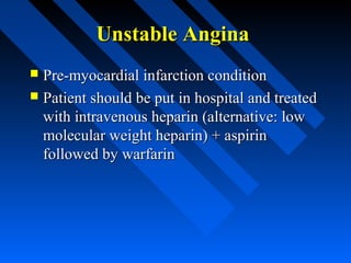 Unstable AnginaUnstable Angina
 Pre-myocardial infarction conditionPre-myocardial infarction condition
 Patient should be put in hospital and treatedPatient should be put in hospital and treated
with intravenous heparin (alternative: lowwith intravenous heparin (alternative: low
molecular weight heparin) + aspirinmolecular weight heparin) + aspirin
followed by warfarinfollowed by warfarin
 