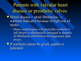 Patients with valvular heartPatients with valvular heart
disease or prosthetic valvesdisease or prosthetic valves
 Mitral disease + atrial fibrillationMitral disease + atrial fibrillation →→
warfarin indicated because of high risk ofwarfarin indicated because of high risk of
strokestroke
– Many cardiologists will prescribe warfarin ifMany cardiologists will prescribe warfarin if
left atrium is substantially enlarged in absenceleft atrium is substantially enlarged in absence
of fibrillation (fibrillation not diagnosed rightof fibrillation (fibrillation not diagnosed right
away)away)
 If warfarin cannot be given, aspirin isIf warfarin cannot be given, aspirin is
indicatedindicated
 