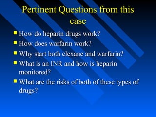 Pertinent Questions from thisPertinent Questions from this
casecase
 How do heparin drugs work?How do heparin drugs work?
 How does warfarin work?How does warfarin work?
 Why start both clexane and warfarin?Why start both clexane and warfarin?
 What is an INR and how is heparinWhat is an INR and how is heparin
monitored?monitored?
 What are the risks of both of these types ofWhat are the risks of both of these types of
drugs?drugs?
 