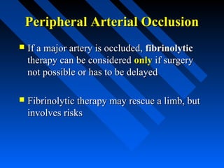 Peripheral Arterial OcclusionPeripheral Arterial Occlusion
 If a major artery is occluded,If a major artery is occluded, fibrinolyticfibrinolytic
therapy can be consideredtherapy can be considered onlyonly if surgeryif surgery
not possible or has to be delayednot possible or has to be delayed
 Fibrinolytic therapy may rescue a limb, butFibrinolytic therapy may rescue a limb, but
involves risksinvolves risks
 