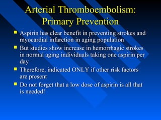 Arterial Thromboembolism:Arterial Thromboembolism:
Primary PreventionPrimary Prevention
 Aspirin has clear benefit in preventing strokes andAspirin has clear benefit in preventing strokes and
myocardial infarction in aging populationmyocardial infarction in aging population
 But studies show increase in hemorrhagic strokesBut studies show increase in hemorrhagic strokes
in normal aging individuals taking one aspirin perin normal aging individuals taking one aspirin per
dayday
 Therefore, indicated ONLY if other risk factorsTherefore, indicated ONLY if other risk factors
are presentare present
 Do not forget that a low dose of aspirin is all thatDo not forget that a low dose of aspirin is all that
is needed!is needed!
 