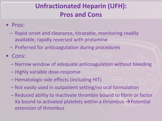 Unfractionated Heparin (UFH):
Pros and Cons
• Pros:
– Rapid onset and clearance, titratable, monitoring readily
available, rapidly reversed with protamine
– Preferred for anticoagulation during procedures
• Cons:
– Narrow window of adequate anticoagulation without bleeding
– Highly variable dose-response
– Hematologic side effects (including HIT)
– Not easily used in outpatient setting/no oral formulation
– Reduced ability to inactivate thrombin bound to fibrin or factor
Xa bound to activated platelets within a thrombus Potential
extension of thrombus
 
