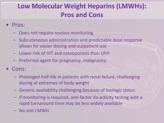 Low Molecular Weight Heparins (LMWHs):
Pros and Cons
• Pros:
– Does not require routine monitoring
– Subcutaneous administration and predictable dose response
allows for easier dosing and outpatient use
– Lower risk of HIT and osteoporosis than UFH
– Preferred agent for pregnancy, malignancy
• Cons:
– Prolonged half-life in patients with renal failure, challenging
dosing at extremes of body weight
– Generic availability challenging because of biologic status
– If monitoring is required, anti-factor Xa activity testing with a
rapid turnaround time may be less widely available
– No oral LMWH
 