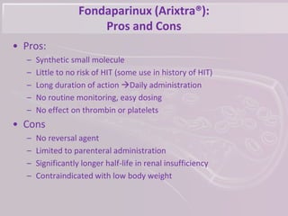 Fondaparinux (Arixtra®):
Pros and Cons
• Pros:
– Synthetic small molecule
– Little to no risk of HIT (some use in history of HIT)
– Long duration of action Daily administration
– No routine monitoring, easy dosing
– No effect on thrombin or platelets
• Cons
– No reversal agent
– Limited to parenteral administration
– Significantly longer half-life in renal insufficiency
– Contraindicated with low body weight
 