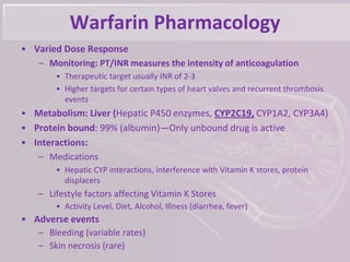 Warfarin Pharmacology
• Varied Dose Response
– Monitoring: PT/INR measures the intensity of anticoagulation
• Therapeutic target usually INR of 2-3
• Higher targets for certain types of heart valves and recurrent thrombosis
events
• Metabolism: Liver (Hepatic P450 enzymes, CYP2C19, CYP1A2, CYP3A4)
• Protein bound: 99% (albumin)—Only unbound drug is active
• Interactions:
– Medications
• Hepatic CYP interactions, interference with Vitamin K stores, protein
displacers
– Lifestyle factors affecting Vitamin K Stores
• Activity Level, Diet, Alcohol, Illness (diarrhea, fever)
• Adverse events
– Bleeding (variable rates)
– Skin necrosis (rare)
 