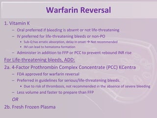 Warfarin Reversal
1. Vitamin K
– Oral preferred if bleeding is absent or not life-threatening
– IV preferred for life-threatening bleeds or non-PO
• Sub-Q has erratic absorption, delay in onset  Not recommended
• IM can lead to hematoma formation
– Administer in addition to FFP or PCC to prevent rebound INR rise
For Life-threatening bleeds, ADD:
2a. 4-Factor Prothrombin Complex Concentrate (PCC) KCentra
– FDA approved for warfarin reversal
– Preferred in guidelines for serious/life-threatening bleeds.
• Due to risk of thrombosis, not recommended in the absence of severe bleeding
– Less volume and faster to prepare than FFP
OR
2b. Fresh Frozen Plasma
 