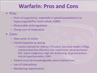Warfarin: Pros and Cons
• Pros:
– Years of experience, especially in special populations (i.e.
hypercoagulability, heart valves, ESRD)
– Measurable anticoagulation
– Cheap cost of medication
• Cons:
– Slow onset of action
– Varied response to dosing
• Caution advised for: elderly (>70 years), low body weight (<50kg),
malnourished (low albumin), liver impairment, decompensated
CHF, active malignancy, high risk of bleeding, drug interactions,
clinical hyperthyroidism, ESRD
– Patient must be knowledgeable about interactions
– Lots of interactions
– Monitoring requirements
 