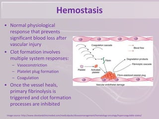 Hemostasis
• Normal physiological
response that prevents
significant blood loss after
vascular injury
• Clot formation involves
multiple system responses:
– Vasoconstriction
– Platelet plug formation
– Coagulation
• Once the vessel heals,
primary fibrinolysis is
triggered and clot formation
processes are inhibited
Image source: http://www.clevelandclinicmeded.com/medicalpubs/diseasemanagement/hematology-oncology/hypercoagulable-states/
 