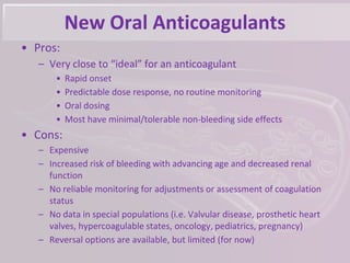 New Oral Anticoagulants
• Pros:
– Very close to “ideal” for an anticoagulant
• Rapid onset
• Predictable dose response, no routine monitoring
• Oral dosing
• Most have minimal/tolerable non-bleeding side effects
• Cons:
– Expensive
– Increased risk of bleeding with advancing age and decreased renal
function
– No reliable monitoring for adjustments or assessment of coagulation
status
– No data in special populations (i.e. Valvular disease, prosthetic heart
valves, hypercoagulable states, oncology, pediatrics, pregnancy)
– Reversal options are available, but limited (for now)
 