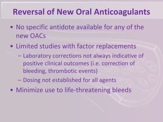 Reversal of New Oral Anticoagulants
• No specific antidote available for any of the
new OACs
• Limited studies with factor replacements
– Laboratory corrections not always indicative of
positive clinical outcomes (i.e. correction of
bleeding, thrombotic events)
– Dosing not established for all agents
• Minimize use to life-threatening bleeds
 