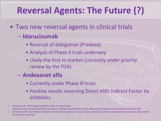 Reversal Agents: The Future (?)
• Two new reversal agents in clinical trials
– Idarucizumab
• Reversal of dabigatran (Pradaxa)
• Analysis of Phase II trials underway
• Likely the first to market (currently under priority
review by the FDA)
– Andexanet alfa
• Currently under Phase III trials
• Positive results reversing Direct AND Indirect Factor Xa
inhibitors
1. Idarucizumab. Boehringer Ingelheim. http://us.boehringer-
ingelheim.com/content/dam/internet/opu/us_EN/documents/Media_Press_Releases/2015/Idarucizumab-Media-Fact-Sheet.pdf
2. Andexanet alfa: FXa Inhibitor Antidote. Portola Pharmaceuticals. https://www.portola.com/clinical-development/andexanet-alfa-prt4445-
fxa-inhibitor-antidote/.
 