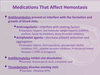 Medications That Affect Hemostasis
• Antithrombotics prevent or interfere with the formation and
growth of blood clots.
•Anticoagulants—interfere with clotting factors
»Examples: heparin, low molecular weight heparins (LMWH),
warfarin, factor Xa inhibitors, direct thrombin inhibitors
•Antiplatelet agents—decrease platelet activation and
aggregation
»Examples: Aspirin, thienopyridines, glycoprotein IIb/IIIa
Inhibitors, P2Y12 platelet receptor inhibitors, Protease-Activated
Receptor-1 (PAR-1) Antagonist
• Antifibrinolytics inhibit clot dissolution
»Example: Aminocaproic Acid, tranexamic acid
• Thrombolytics dissolve existing clots
»Example: Alteplase (tPA)
 