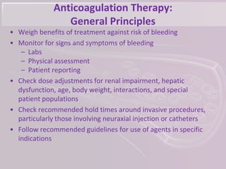 Anticoagulation Therapy:
General Principles
• Weigh benefits of treatment against risk of bleeding
• Monitor for signs and symptoms of bleeding
– Labs
– Physical assessment
– Patient reporting
• Check dose adjustments for renal impairment, hepatic
dysfunction, age, body weight, interactions, and special
patient populations
• Check recommended hold times around invasive procedures,
particularly those involving neuraxial injection or catheters
• Follow recommended guidelines for use of agents in specific
indications
 
