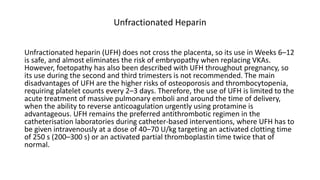 Unfractionated Heparin
Unfractionated heparin (UFH) does not cross the placenta, so its use in Weeks 6–12
is safe, and almost eliminates the risk of embryopathy when replacing VKAs.
However, foetopathy has also been described with UFH throughout pregnancy, so
its use during the second and third trimesters is not recommended. The main
disadvantages of UFH are the higher risks of osteoporosis and thrombocytopenia,
requiring platelet counts every 2–3 days. Therefore, the use of UFH is limited to the
acute treatment of massive pulmonary emboli and around the time of delivery,
when the ability to reverse anticoagulation urgently using protamine is
advantageous. UFH remains the preferred antithrombotic regimen in the
catheterisation laboratories during catheter-based interventions, where UFH has to
be given intravenously at a dose of 40–70 U/kg targeting an activated clotting time
of 250 s (200–300 s) or an activated partial thromboplastin time twice that of
normal.
 