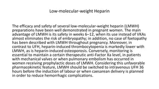 Low-molecular-weight Heparin
The efficacy and safety of several low-molecular-weight heparin (LMWH)
preparations have been well demonstrated in pregnant women. The main
advantage of LMWH is its safety in weeks 6–12, when its use instead of VKAs
almost eliminates the risk of embryopathy; in addition, no case of foetopathy
has been described with LMWH throughout pregnancy. Moreover, in
contrast to UFH, heparin-induced thrombocytopenia is markedly lower with
LMWH, as is heparin-induced osteoporosis. Conversely, monitoring is
essential to maintain a certain therapeutic anti-Factor Xa level, in patients
with mechanical valves or when pulmonary embolism has occurred in
women receiving prophylactic doses of LMWH. Considering this unfavorable
pharmacokinetic feature, LMWH should be switched to intravenous UFH 36
hours before the induction of labour or when caesarean delivery is planned
in order to reduce hemorrhagic complications.
 
