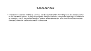 Fondaparinux
• Fondaparinux is a direct inhibitor of Factor Xa activity via antithrombin III binding. Given the scarce evidence
on the use of fondaparinux in pregnancy, together with possible minor transplacental passage, its use should
be limited to cases of documented allergy or adverse response to LMWH. More data are required to assess
the risk of congenital malformations with fondaparinux.
 
