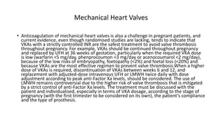 Mechanical Heart Valves
• Anticoagulation of mechanical heart valves is also a challenge in pregnant patients, and
current evidence, even though randomised studies are lacking, tends to indicate that
VKAs with a strictly controlled INR are the safest treatment to avoid valve thrombosis
throughout pregnancy. For example, VKAs should be continued throughout pregnancy
and replaced by UFH at 36 weeks of gestation, particularly when the required VKA dose
is low (warfarin <5 mg/day, phenprocoumon <3 mg/day or acenocoumarol <2 mg/day),
because of the low risks of embryopathy, foetopathy (<2%) and foetal loss (<20%) and
because VKAs are the most effective regimen to prevent valve thrombosis.When a higher
dose of VKAs is required, discontinuation of VKAs between weeks 6 and 12, and
replacement with adjusted-dose intravenous UFH or LMWH twice daily with dose
adjustment according to peak anti-Factor Xa levels, should be considered. The use of
LMWH remains controversial due to the higher risk of valve thrombosis that is mitigated
by a strict control of anti-Factor Xa levels. The treatment must be discussed with the
patient and individualised, especially in terms of VKA dosage, according to the stage of
pregnancy (with the first trimester to be considered on its own), the patient’s compliance
and the type of prosthesis.
 