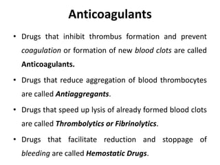 Anticoagulants
• Drugs that inhibit thrombus formation and prevent
coagulation or formation of new blood clots are called
Anticoagulants.
• Drugs that reduce aggregation of blood thrombocytes
are called Antiaggregants.
• Drugs that speed up lysis of already formed blood clots
are called Thrombolytics or Fibrinolytics.
• Drugs that facilitate reduction and stoppage of
bleeding are called Hemostatic Drugs.
 