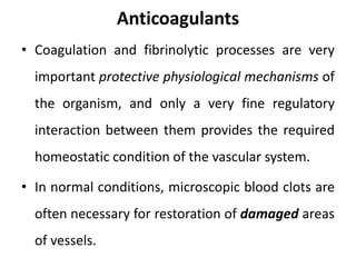 Anticoagulants
• Coagulation and fibrinolytic processes are very
important protective physiological mechanisms of
the organism, and only a very fine regulatory
interaction between them provides the required
homeostatic condition of the vascular system.
• In normal conditions, microscopic blood clots are
often necessary for restoration of damaged areas
of vessels.
 