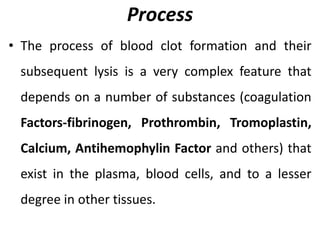 Process
• The process of blood clot formation and their
subsequent lysis is a very complex feature that
depends on a number of substances (coagulation
Factors-fibrinogen, Prothrombin, Tromoplastin,
Calcium, Antihemophylin Factor and others) that
exist in the plasma, blood cells, and to a lesser
degree in other tissues.
 