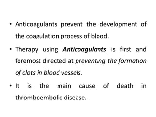 • Anticoagulants prevent the development of
the coagulation process of blood.
• Therapy using Anticoagulants is first and
foremost directed at preventing the formation
of clots in blood vessels.
• It is the main cause of death in
thromboembolic disease.
 