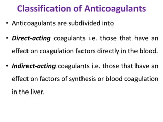 Classification of Anticoagulants
• Anticoagulants are subdivided into
• Direct-acting coagulants i.e. those that have an
effect on coagulation factors directly in the blood.
• Indirect-acting coagulants i.e. those that have an
effect on factors of synthesis or blood coagulation
in the liver.
 