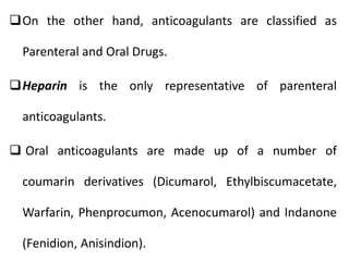 On the other hand, anticoagulants are classified as
Parenteral and Oral Drugs.
Heparin is the only representative of parenteral
anticoagulants.
 Oral anticoagulants are made up of a number of
coumarin derivatives (Dicumarol, Ethylbiscumacetate,
Warfarin, Phenprocumon, Acenocumarol) and Indanone
(Fenidion, Anisindion).
 