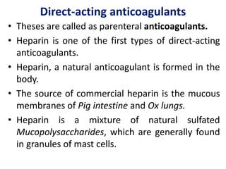 Direct-acting anticoagulants
• Theses are called as parenteral anticoagulants.
• Heparin is one of the first types of direct-acting
anticoagulants.
• Heparin, a natural anticoagulant is formed in the
body.
• The source of commercial heparin is the mucous
membranes of Pig intestine and Ox lungs.
• Heparin is a mixture of natural sulfated
Mucopolysaccharides, which are generally found
in granules of mast cells.
 