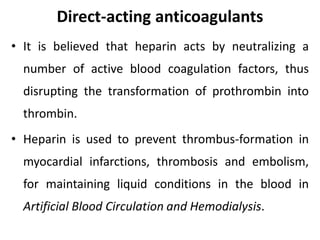 Direct-acting anticoagulants
• It is believed that heparin acts by neutralizing a
number of active blood coagulation factors, thus
disrupting the transformation of prothrombin into
thrombin.
• Heparin is used to prevent thrombus-formation in
myocardial infarctions, thrombosis and embolism,
for maintaining liquid conditions in the blood in
Artificial Blood Circulation and Hemodialysis.
 