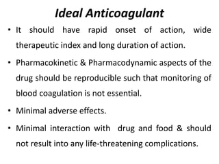 Ideal Anticoagulant
• It should have rapid onset of action, wide
therapeutic index and long duration of action.
• Pharmacokinetic & Pharmacodynamic aspects of the
drug should be reproducible such that monitoring of
blood coagulation is not essential.
• Minimal adverse effects.
• Minimal interaction with drug and food & should
not result into any life-threatening complications.
 