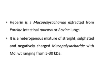 • Heparin is a Mucopolysacharide extracted from
Porcine intestinal mucosa or Bovine lungs.
• It is a heterogenous mixture of straight, sulphated
and negatively charged Mucopolysacharide with
Mol wt ranging from 5-30 kDa.
 