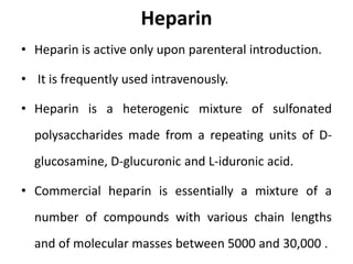 Heparin
• Heparin is active only upon parenteral introduction.
• It is frequently used intravenously.
• Heparin is a heterogenic mixture of sulfonated
polysaccharides made from a repeating units of D-
glucosamine, D-glucuronic and L-iduronic acid.
• Commercial heparin is essentially a mixture of a
number of compounds with various chain lengths
and of molecular masses between 5000 and 30,000 .
 