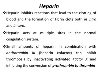 Heparin
Heparin inhibits reactions that lead to the clotting of
blood and the formation of fibrin clots both in vitro
and in vivo.
Heparin acts at multiple sites in the normal
coagulation system.
Small amounts of heparin in combination with
antithrombin III (heparin cofactor) can inhibit
thrombosis by inactivating activated Factor X and
inhibiting the conversion of prothrombin to thrombin
 