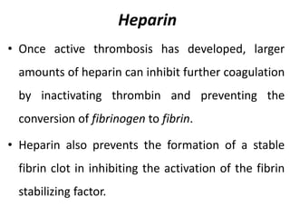 Heparin
• Once active thrombosis has developed, larger
amounts of heparin can inhibit further coagulation
by inactivating thrombin and preventing the
conversion of fibrinogen to fibrin.
• Heparin also prevents the formation of a stable
fibrin clot in inhibiting the activation of the fibrin
stabilizing factor.
 