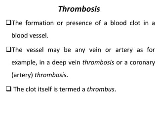 Thrombosis
The formation or presence of a blood clot in a
blood vessel.
The vessel may be any vein or artery as for
example, in a deep vein thrombosis or a coronary
(artery) thrombosis.
 The clot itself is termed a thrombus.
 